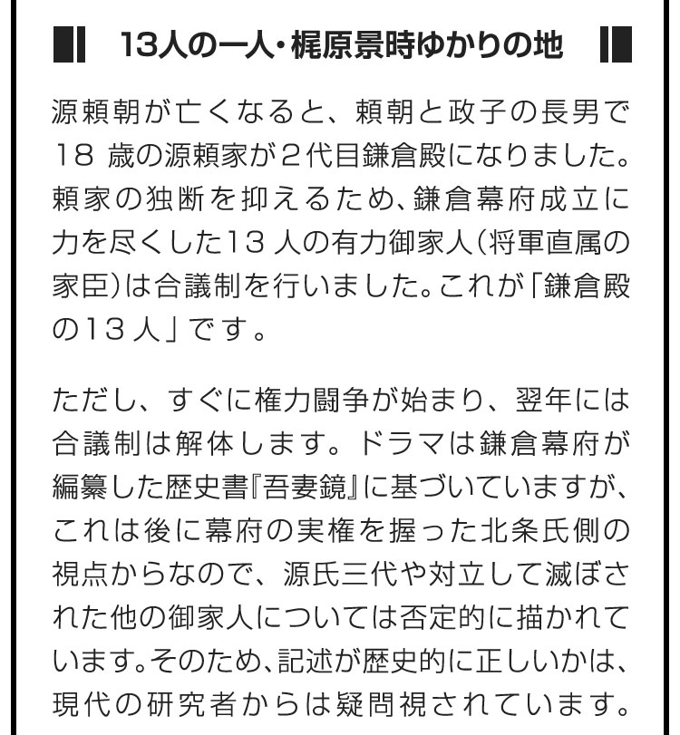 ■13人の一人・梶原景時ゆかりの地■源頼朝が亡くなると、頼朝と政子の長男で18歳の源頼家が２代目鎌倉殿になりました。頼家の独断を抑えるため、鎌倉幕府成立に力を尽くした13人の有力御家人（将軍直属の家臣）は合議制を行いました。これが「鎌倉殿の13人」です。　ただし、すぐに権力闘争が始まり、翌年には合議制は解体します。ドラマは鎌倉幕府が編纂した歴史書『吾妻鏡』に基づいていますが、これは後に幕府の実権を握った北条氏側の視点からなので、源氏三代や対立して滅ぼされた他の御家人については否定的に描かれています。そのため、記述が歴史的に正しいかは、現代の研究者からは疑問視されています。