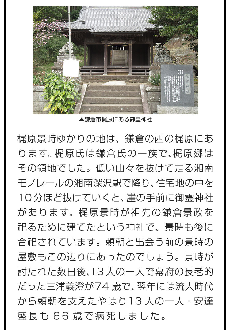 梶原景時ゆかりの地は、鎌倉の西の梶原にあります。梶原氏は鎌倉氏の一族で、梶原郷はその領地でした。低い山々を抜けて走る湘南モノレールの湘南深沢駅で降り、住宅地の中を10分ほど抜けていくと、崖の手前に御霊神社があります。梶原景時が祖先の鎌倉景政を祀るために建てたという神社で、景時も後に合祀されています。頼朝と出会う前の景時の屋敷もこの辺りにあったのでしょう。景時が討たれた数日後、13人の一人で幕府の長老的だった三浦義澄が74歳で、翌年には流人時代から頼朝を支えたやはり13人の一人・安達盛長も66歳で病死しました。