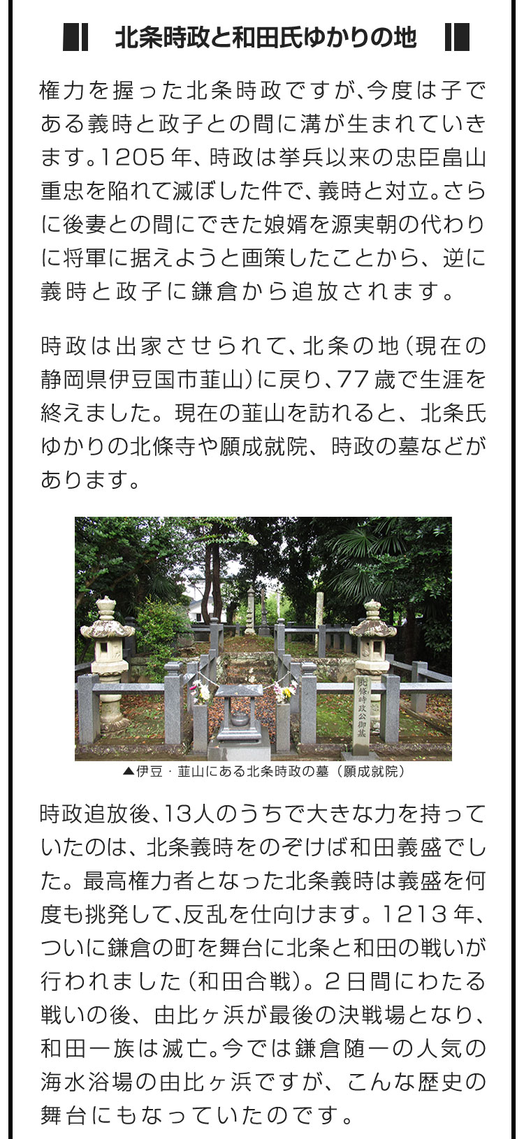 ■北条時政と和田氏ゆかりの地■権力を握った北条時政ですが、今度は子である義時と政子との間に溝が生まれていきます。1205年、時政は挙兵以来の忠臣・畠山重忠を陥れて滅ぼした件で、義時と対立。さらに後妻との間にできた娘婿を源実朝の代わりに将軍に据えようと画策したことから、逆に義時と政子に鎌倉から追放されます。　時政は出家させられて、北条の地（現在の静岡県伊豆国市韮山）に戻り、77歳で生涯を終えました。現在の韮山を訪れると、北条氏ゆかりの北條寺や願成就院、時政の墓などがあります。　時政追放後、13人のうちで大きな力を持っていたのは、北条義時をのぞけば和田義盛でした。最高権力者となった北条義時は義盛を何度も挑発して、反乱を仕向けます。1213年、ついに鎌倉の町を舞台に北条と和田の戦いが行われました（和田合戦）。２日間にわたる戦いの後、由比ヶ浜が最後の決戦場となり、和田一族は滅亡。今では鎌倉随一の人気の海水浴場の由比ヶ浜ですが、こんな歴史の舞台にもなっていたのです。