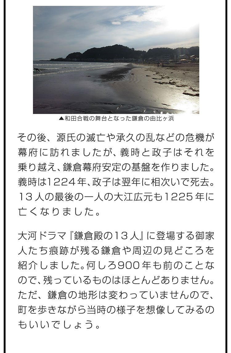 その後、源氏の滅亡や承久の乱などの危機が幕府に訪れましたが、義時と政子はそれを乗り越え、鎌倉幕府安定の基盤を作りました。義時は1224年、政子は翌年に相次いで死去。13人の最後の一人の大江広元も1225年に亡くなりました。　大河ドラマ『鎌倉殿の13人』に登場する御家人たち痕跡が残る鎌倉や周辺の見どころを紹介しました。何しろ900年も前のことなので、残っているものはほとんどありません。ただ、鎌倉の地形は変わっていませんので、町を歩きながら当時の様子を想像してみるのもいいでしょう。