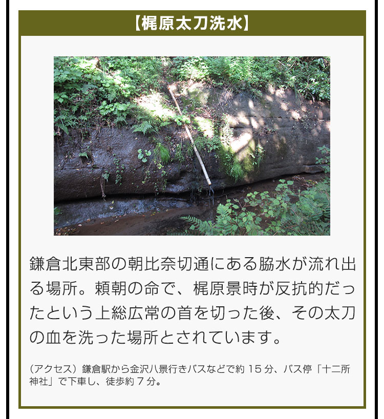 【梶原太刀洗水】鎌倉北東部の朝比奈切通にある脇水が流れ出る場所。頼朝の命で、梶原景時が反抗的だったという上総広常の首を切った後、その太刀の血を洗った場所とされています。（アクセス）鎌倉駅から金沢八景行きバスなどで約15分、バス停「十二所神社」で下車し、徒歩約7分。