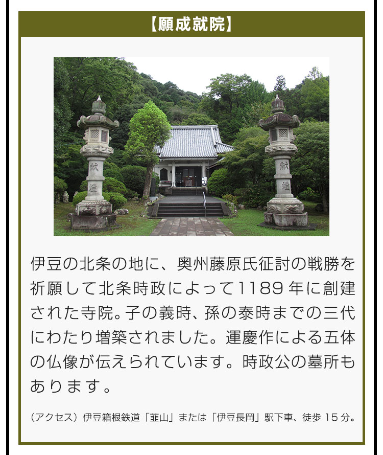 【願成就院】伊豆の北条の地に、奥州藤原氏征討の戦勝を祈願して北条時政によって1189年に創建された寺院。子の義時、孫の泰時までの三代にわたり増築されました。運慶作による五体の仏像が伝えられています。時政公の墓所もあります。（アクセス）伊豆箱根鉄道「韮山」または「伊豆長岡」駅下車、徒歩15分。