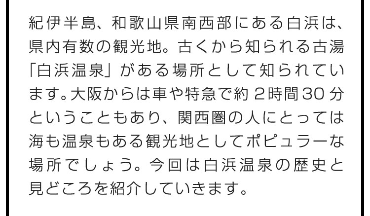 紀伊半島、和歌山県南西部にある白浜は、県内有数の観光地。古くから知られる古湯「白浜温泉」がある場所として知られています。大阪からは車や特急で約2時間30分ということもあり、関西圏の人にとっては海も温泉もある観光地としてポピュラーな場所でしょう。今回は白浜温泉の歴史と見どころを紹介していきます。