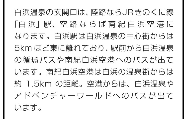 白浜温泉の玄関口は、陸路ならJRきのくに線「白浜」駅、空路ならば南紀白浜空港になります。白浜駅は白浜温泉の中心街からは5kmほど東に離れており、駅前から白浜温泉の循環バスや南紀白浜空港へのバスが出ています。南紀白浜空港は白浜の温泉街からは約1.5kmの距離。空港からは、白浜温泉やアドベンチャーワールドへのバスが出ています。