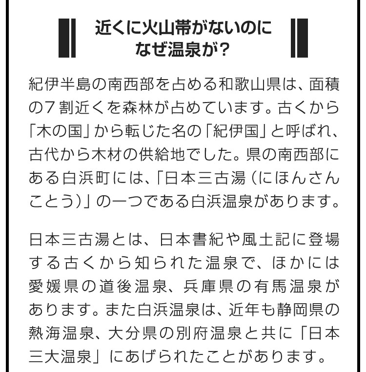 ■近くに火山帯がないのになぜ温泉が？■紀伊半島の南西部を占める和歌山県は、面積の7割近くを森林が占めています。古くから「木の国」から転じた名の「紀伊国」と呼ばれ、古代から木材の供給地でした。県の南西部にある白浜町には、「日本三古湯（にほんさんことう）」の一つである白浜温泉があります。　日本三古湯とは、日本書紀や風土記に登場する古くから知られた温泉で、ほかには愛媛県の道後温泉、兵庫県の有馬温泉があります。また白浜温泉は、近年も静岡県の熱海温泉、大分県の別府温泉と共に「日本三大温泉」にあげられたことがあります。