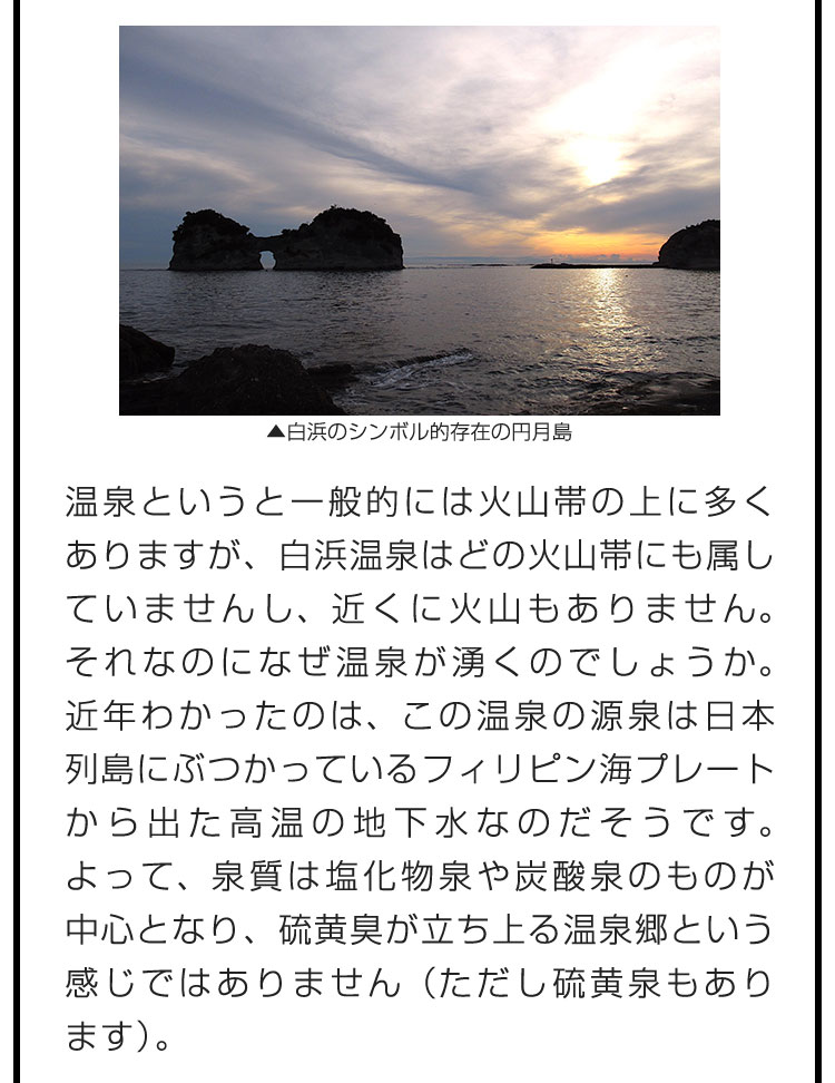 温泉というと一般的には火山帯の上に多くありますが、白浜温泉はどの火山帯にも属していませんし、近くに火山もありません。それなのになぜ温泉が湧くのでしょうか。近年わかったのは、この温泉の源泉は日本列島にぶつかっているフィリピン海プレートから出た高温の地下水なのだそうです。よって、泉質は塩化物泉や炭酸泉のものが中心となり、硫黄臭が立ち上る温泉郷という感じではありません（ただし硫黄泉もあります）。