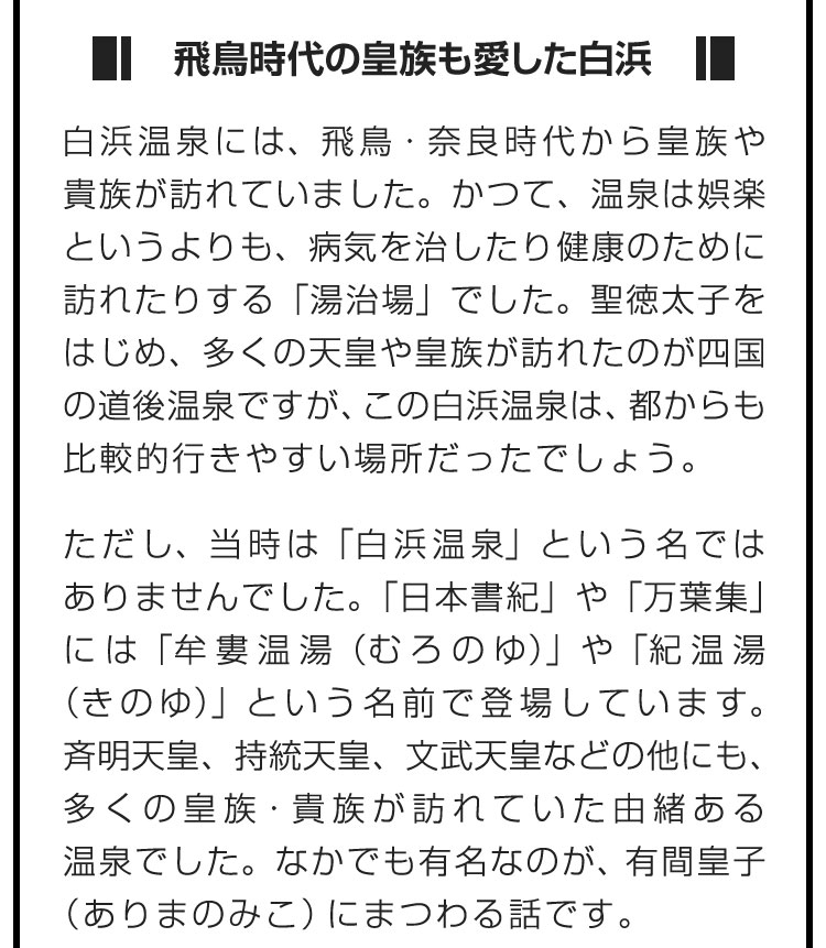 ■飛鳥時代の皇族も愛した白浜■白浜温泉には、飛鳥・奈良時代から皇族や貴族が訪れていました。かつて、温泉は娯楽というよりも、病気を治したり健康のために訪れたりする「湯治場」でした。聖徳太子をはじめ、多くの天皇や皇族が訪れたのが四国の道後温泉ですが、この白浜温泉は、都からも比較的行きやすい場所だったでしょう。　ただし、当時は「白浜温泉」という名ではありませんでした。「日本書紀」や「万葉集」には「牟婁温湯（むろのゆ）」や「紀温湯（きのゆ）」という名前で登場しています。斉明天皇、持統天皇、文武天皇などの他にも、多くの皇族・貴族が訪れていた由緒ある温泉でした。なかでも有名なのが、有間皇子（ありまのみこ）にまつわる話です。