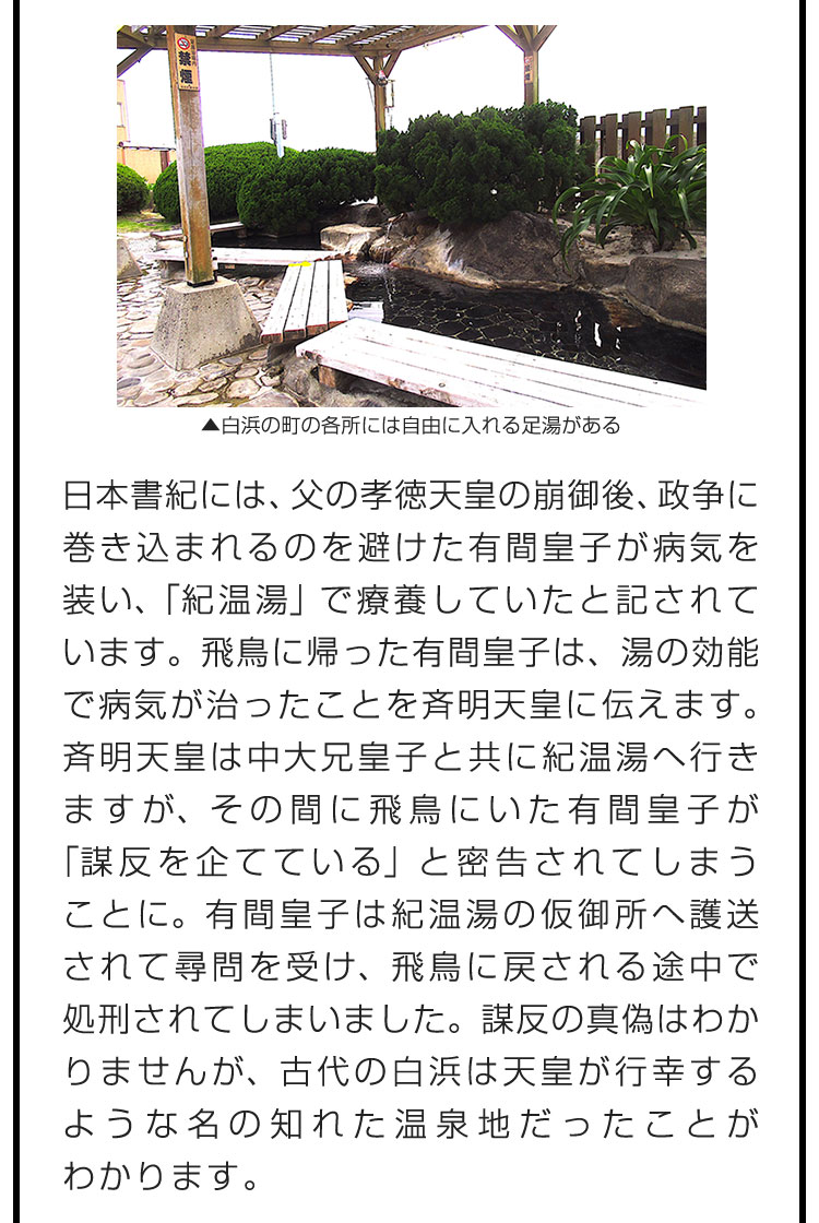 日本書紀には、父の孝徳天皇の崩御後、政争に巻き込まれるのを避けた有間皇子が病気を装い、「紀温湯」で療養していたと記されています。飛鳥に帰った有間皇子は、湯の効能で病気が治ったことを斉明天皇に伝えます。斉明天皇は中大兄皇子と共に紀温湯へ行きますが、その間に飛鳥にいた有間皇子が「謀反を企てている」と密告されてしまうことに。有間皇子は紀温湯の仮御所へ護送されて尋問を受け、飛鳥に戻される途中で処刑されてしまいました。謀反の真偽はわかりませんが、古代の白浜は天皇が行幸するような名の知れた温泉地だったことがわかります。