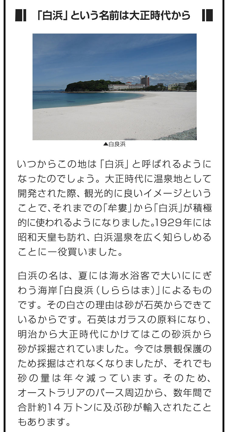 ■「白浜」という名前は大正時代から■いつからこの地は「白浜」と呼ばれるようになったのでしょう。大正時代に温泉地として開発された際、観光的に良いイメージということで、それまでの「牟婁」から「白浜」が積極的に使われるようになりました。1929年には昭和天皇も訪れ、白浜温泉を広く知らしめることに一役買いました。　白浜の名は、夏には海水浴客で大いににぎわう海岸「白良浜（しららはま）」によるものです。その白さの理由は砂が石英からできているからです。石英はガラスの原料になり、明治から大正時代にかけてはこの砂浜から砂が採掘されていました。今では景観保護のため採掘はされなくなりましたが、それでも砂の量は年々減っています。そのため、オーストラリアのパース周辺から、数年間で合計約14万トンに及ぶ砂が輸入されたこともあります。