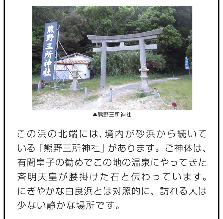 この浜の北端には、境内が砂浜から続いている「熊野三所神社」があります。ご神体は、有間皇子の勧めでこの地の温泉にやってきた斉明天皇が腰掛けた石と伝わっています。にぎやかな白良浜とは対照的に、訪れる人は少ない静かな場所です。