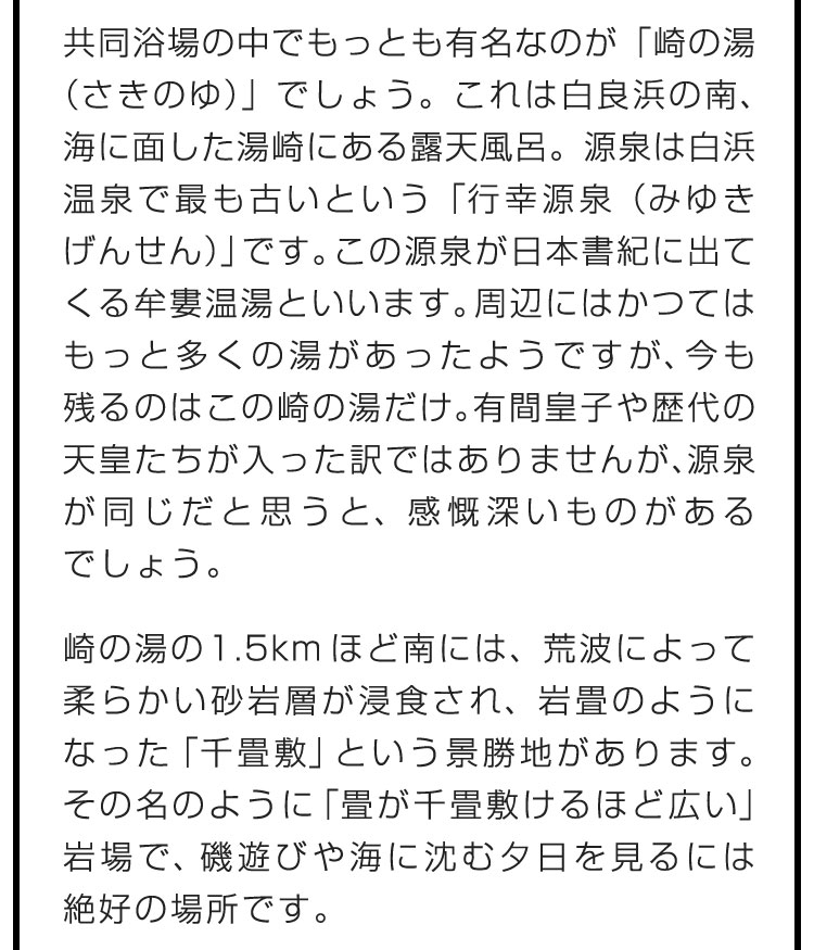 共同浴場の中でもっとも有名なのが「崎の湯（さきのゆ）」でしょう。これは白良浜の南、海に面した湯崎にある露天風呂。源泉は白浜温泉で最も古いという「行幸源泉（みゆきげんせん）」です。この源泉が日本書紀に出てくる牟婁温湯といいます。周辺にはかつてはもっと多くの湯があったようですが、今も残るのはこの崎の湯だけ。有間皇子や歴代の天皇たちが入った訳ではありませんが、源泉が同じだと思うと、感慨深いものがあるでしょう。　崎の湯の1.5kmほど南には、荒波によって柔らかい砂岩層が浸食され、岩畳のようになった「千畳敷」という景勝地があります。その名のように「畳が千畳敷けるほど広い」岩場で、磯遊びや海に沈む夕日を見るには絶好の場所です。