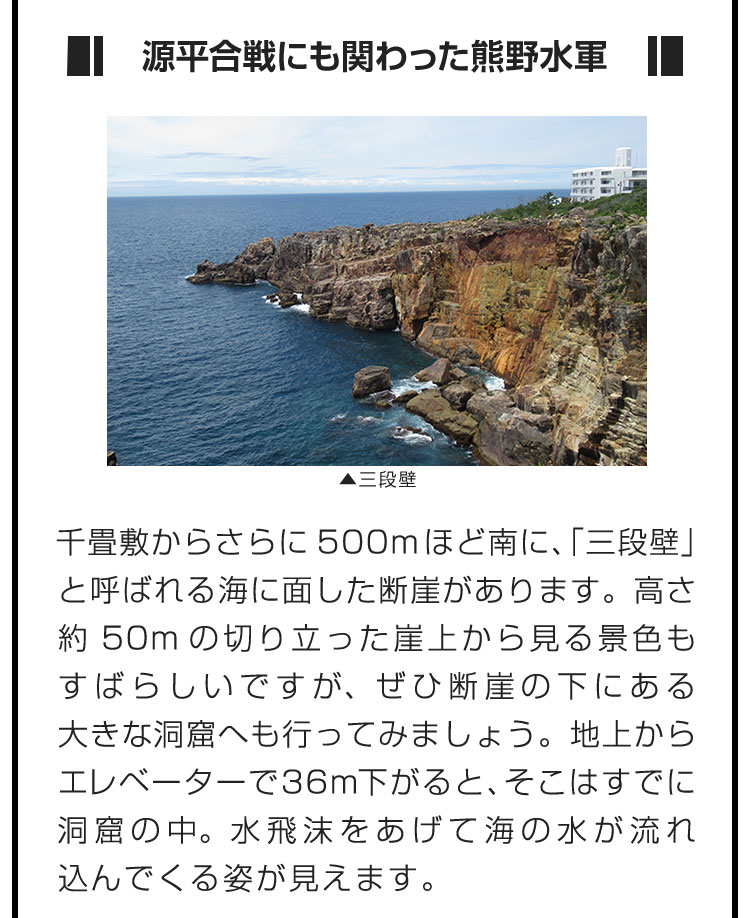 ■源平合戦にも関わった熊野水軍■千畳敷からさらに500mほど南に、「三段壁」と呼ばれる海に面した断崖があります。高さ約50mの切り立った崖上から見る景色もすばらしいですが、ぜひ断崖の下にある大きな洞窟へも行ってみましょう。地上からエレベーターで36m下がると、そこはすでに洞窟の中。水飛沫をあげて海の水が流れ込んでくる姿が見えます。