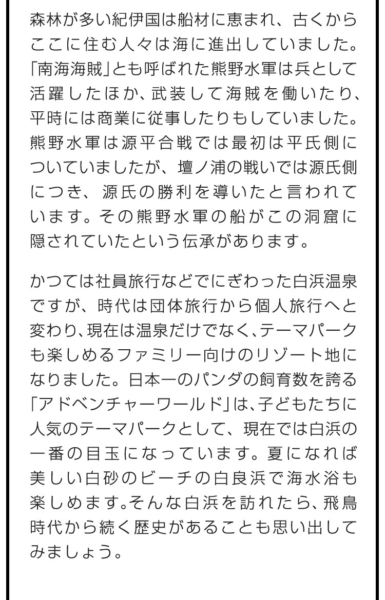 森林が多い紀伊国は船材に恵まれ、古くからここに住む人々は海に進出していました。「南海海賊」とも呼ばれた熊野水軍は兵として活躍したほか、武装して海賊を働いたり、平時には商業に従事したりもしていました。熊野水軍は源平合戦では最初は平氏側についていましたが、壇ノ浦の戦いでは源氏側につき、源氏の勝利を導いたと言われています。その熊野水軍の船がこの洞窟に隠されていたという伝承があります。　かつては社員旅行などでにぎわった白浜温泉ですが、時代は団体旅行から個人旅行へと変わり、現在は温泉だけでなく、テーマパークも楽しめるファミリー向けのリゾート地になりました。日本一のパンダの飼育数を誇る「アドベンチャーワールド」は、子どもたちに人気のテーマパークとして、現在では白浜の一番の目玉になっています。夏になれば美しい白砂のビーチの白良浜で海水浴も楽しめます。そんな白浜を訪れたら、飛鳥時代から続く歴史があることも思い出してみましょう。