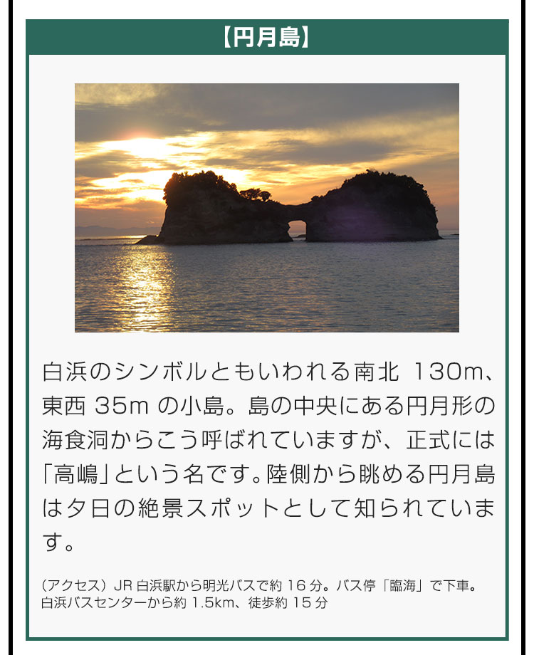 【円月島】白浜のシンボルともいわれる南北130m、東西35mの小島。島の中央にある円月形の海食洞からこう呼ばれていますが、正式には「高嶋」という名です。陸側から眺める円月島は夕日の絶景スポットとして知られています。（アクセス）JR白浜駅から明光バスで約16分。バス停「臨海」で下車。白浜バスセンターから約1.5km、徒歩約15分