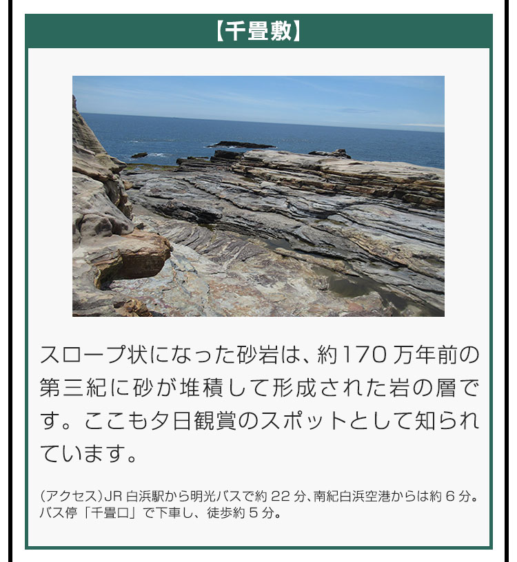 【千畳敷】スロープ状になった砂岩は、約170万年前の第三紀に砂が堆積して形成された岩の層です。ここも夕日観賞のスポットとして知られています。（アクセス）JR白浜駅から明光バスで約22分、南紀白浜空港からは約6分。バス停「千畳口」で下車し、徒歩約5分。