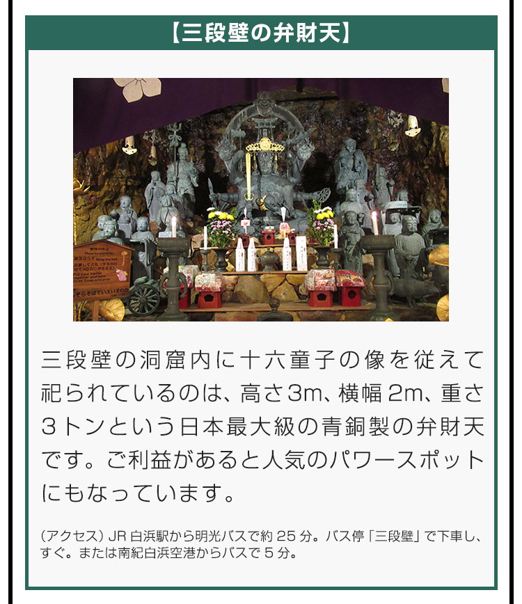 【三段壁の弁財天】三段壁の洞窟内に十六童子の像を従えて祀られているのは、高さ3m、横幅2m、重さ3トンという日本最大級の青銅製の弁財天です。ご利益があると人気のパワースポットにもなっています。（アクセス）JR白浜駅から明光バスで約25分。バス停「三段壁」で下車し、すぐ。または南紀白浜空港からバスで5分。