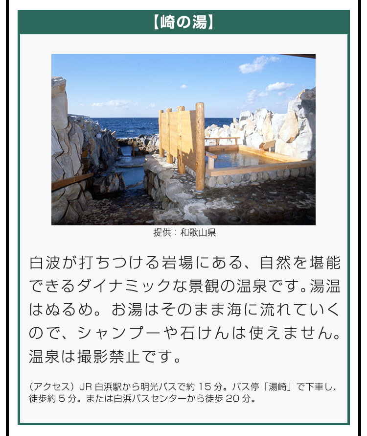 【崎の湯】白波が打ちつける岩場にある、自然を堪能できるダイナミックな景観の温泉です。湯温はぬるめ。お湯はそのまま海に流れていくので、シャンプーや石けんは使えません。温泉は撮影禁止です。（アクセス）JR白浜駅から明光バスで約15分。バス停「湯崎」で下車し、徒歩約5分。または白浜バスセンターから徒歩20分。