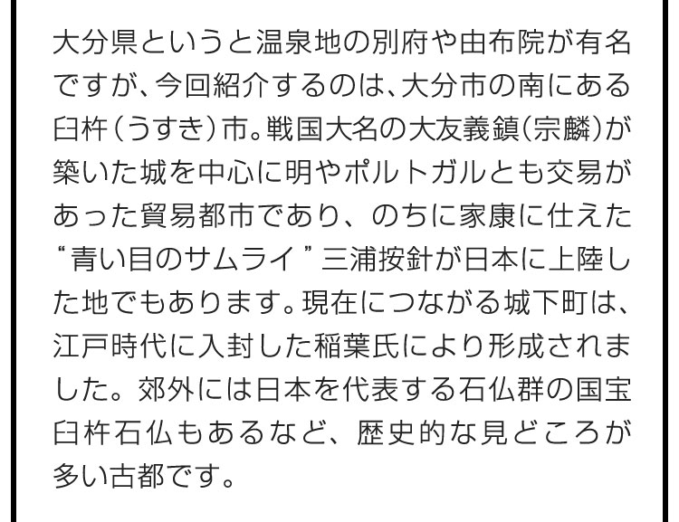 大分県というと温泉地の別府や由布院が有名ですが、今回紹介するのは、大分市の南にある臼杵（うすき）市。戦国大名の大友義鎮（宗麟）が築いた城を中心に明やポルトガルとも交易があった貿易都市であり、のちに家康に仕えた“青い目のサムライ”三浦按針が日本に上陸した地でもあります。現在につながる城下町は、江戸時代に入封した稲葉氏により形成されました。郊外には日本を代表する石仏群の国宝臼杵石仏もあるなど、歴史的な見どころが多い古都です。