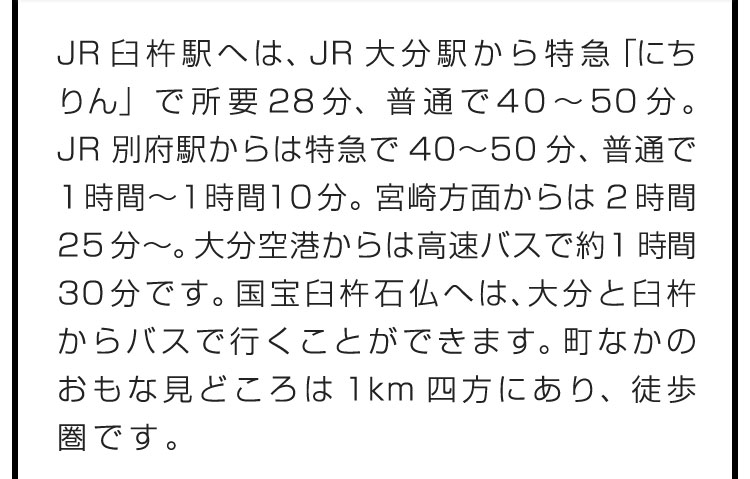 JR臼杵駅へは、JR大分駅から特急「にちりん」で所要28分、普通で40〜50分。JR別府駅からは特急で40〜50分、普通で1時間〜1時間10分。宮崎方面からは2時間25分〜。大分空港からは高速バスで約1時間30分です。国宝臼杵石仏へは、大分と臼杵からバスで行くことができます。町なかのおもな見どころは1km四方にあり、徒歩圏です。