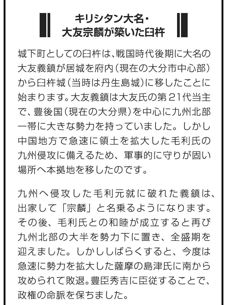 ■キリシタン大名・大友宗麟が築いた臼杵■城下町としての臼杵は、戦国時代後期に大名の大友義鎮が居城を府内（現在の大分市中心部）から臼杵城（当時は丹生島城）に移したことに始まります。大友義鎮は大友氏の第21代当主で、豊後国（現在の大分県）を中心に九州北部一帯に大きな勢力を持っていました。しかし中国地方で急速に領土を拡大した毛利氏の九州侵攻に備えるため、軍事的に守りが固い場所へ本拠地を移したのです。　九州へ侵攻した毛利元就に破れた義鎮は、出家して「宗麟」と名乗るようになります。その後、毛利氏との和睦が成立すると再び九州北部の大半を勢力下に置き、全盛期を迎えました。しかししばらくすると、今度は急速に勢力を拡大した薩摩の島津氏に南から攻められて敗退。豊臣秀吉に臣従することで、政権の命脈を保ちました。