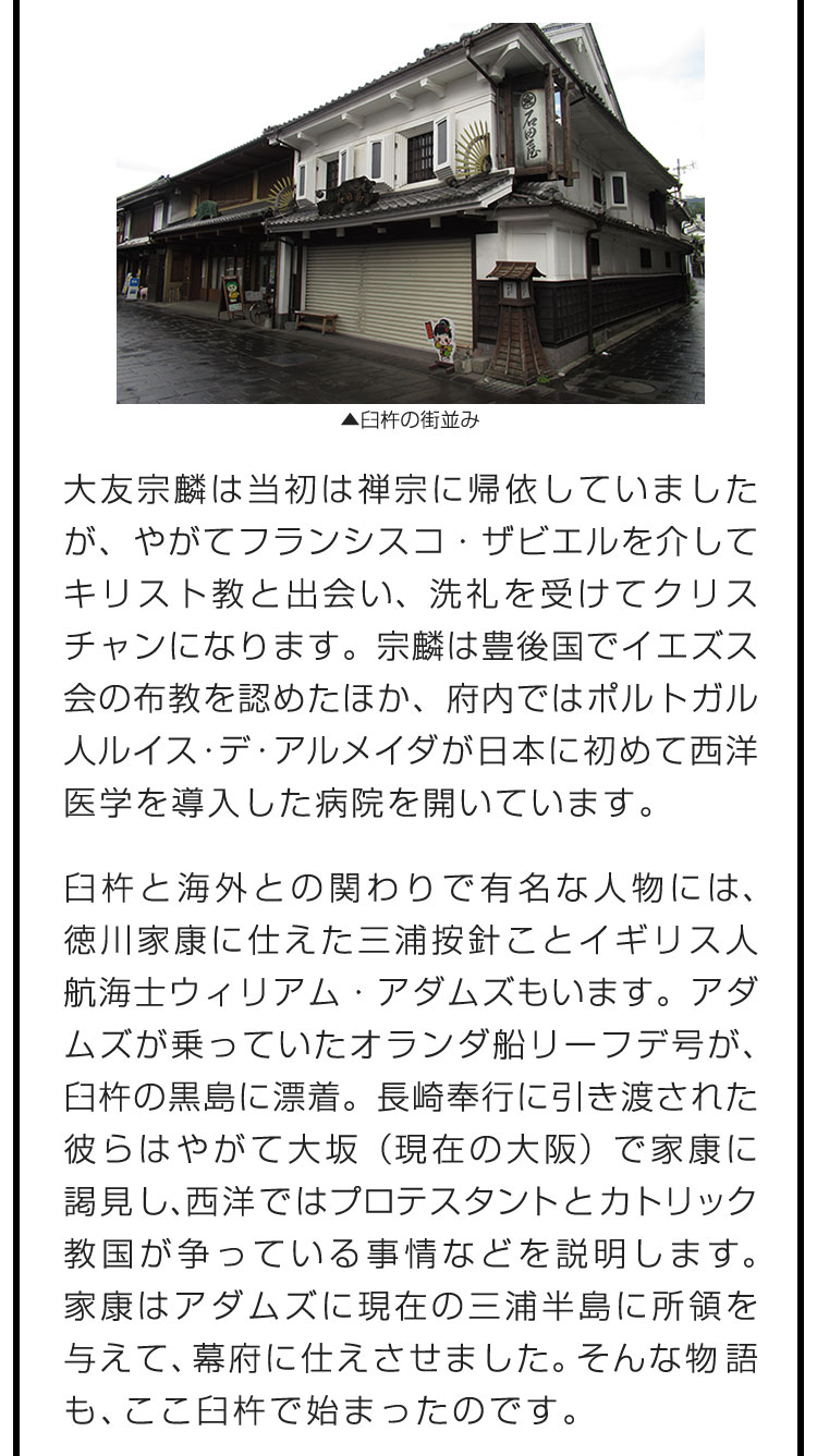 大友宗麟は当初は禅宗に帰依していましたが、やがてフランシスコ・ザビエルを介してキリスト教と出会い、洗礼を受けてクリスチャンになります。宗麟は豊後国でイエズス会の布教を認めたほか、府内ではポルトガル人ルイス・デ・アルメイダが日本に初めて西洋医学を導入した病院を開いています。　臼杵と海外との関わりで有名な人物には、徳川家康に仕えた三浦按針ことイギリス人航海士ウィリアム・アダムズもいます。アダムズが乗っていたオランダ船リーフデ号が、臼杵の黒島に漂着。長崎奉行に引き渡された彼らはやがて大坂（現在の大阪）で家康に謁見し、西洋ではプロテスタントとカトリック教国が争っている事情などを説明します。家康はアダムズに現在の三浦半島に所領を与えて、幕府に仕えさせました。そんな物語も、ここ臼杵で始まったのです。