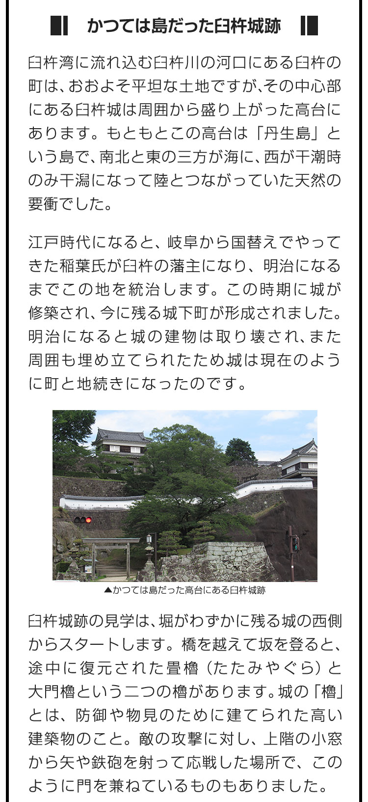 ■かつては島だった臼杵城跡■臼杵湾に流れ込む臼杵川の河口にある臼杵の町は、おおよそ平坦な土地ですが、その中心部にある臼杵城は周囲から盛り上がった高台にあります。もともとこの高台は「丹生島」という島で、南北と東の三方が海に、西が干潮時のみ干潟になって陸とつながっていた天然の要衝でした。　江戸時代になると、岐阜から国替えでやってきた稲葉氏が臼杵の藩主になり、明治になるまでこの地を統治します。この時期に城が修築され、今に残る城下町が形成されました。明治になると城の建物は取り壊され、また周囲も埋め立てられたため、城は現在のように町と地続きになったのです。　臼杵城跡の見学は、堀がわずかに残る城の西側からスタートします。橋を越えて坂を登ると、途中に復元された畳櫓（たたみやぐら）と大門櫓という二つの櫓があります。城の「櫓」とは、防御や物見のために建てられた高い建築物のこと。敵の攻撃に対し、上階の小窓から矢や鉄砲を射って応戦した場所で、このように門を兼ねているものもありました。