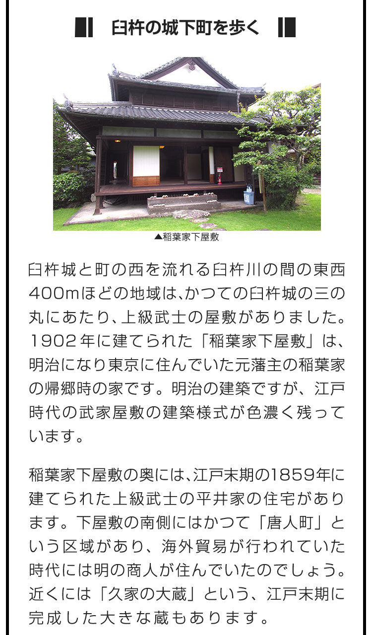 ■臼杵の城下町を歩く■臼杵城と町の西を流れる臼杵川の間の東西400mほどの地域は、かつての臼杵城の三の丸にあたり、上級武士の屋敷がありました。1902年に建てられた「稲葉家下屋敷」は、明治になり東京に住んでいた元藩主の稲葉家の帰郷時の家です。明治の建築ですが、江戸時代の武家屋敷の建築様式が色濃く残っています。　稲葉家下屋敷の奥には、江戸末期の1859年に建てられた上級武士の平井家の住宅があります。下屋敷の南側にはかつて「唐人町」という区域があり、海外貿易が行われていた時代には明の商人が住んでいたのでしょう。近くには「久家の大蔵」という、江戸末期に完成した大きな蔵もあります。