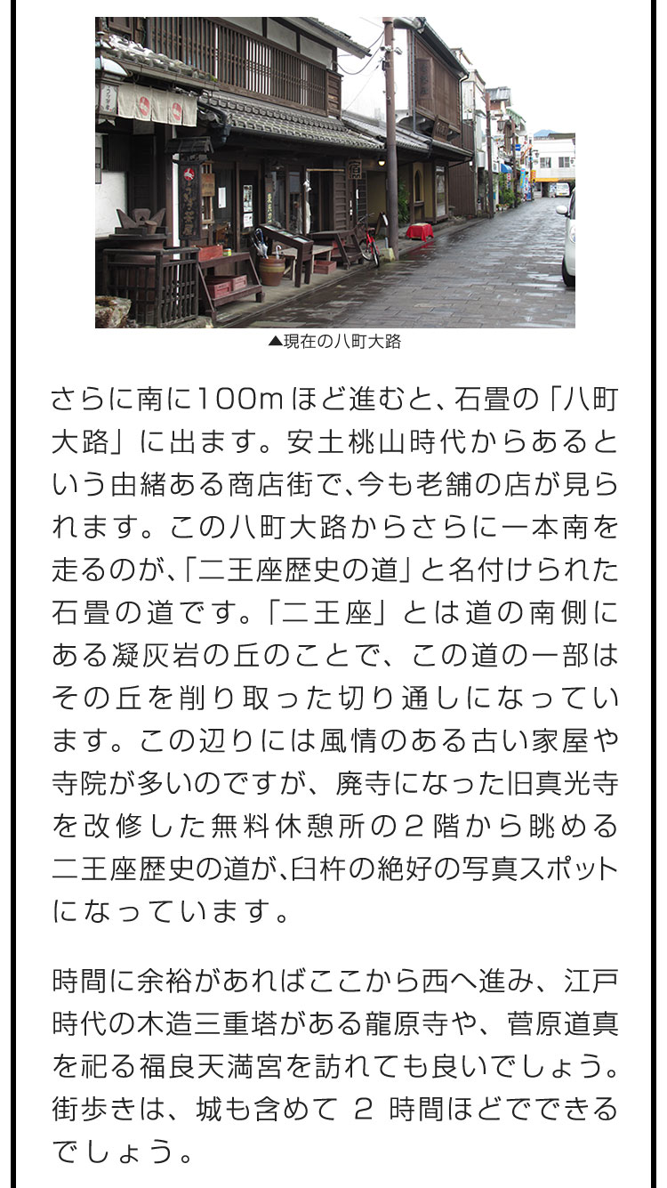 さらに南に100mほど進むと、石畳の「八町大路」に出ます。安土桃山時代からあるという由緒ある商店街で、今も老舗の店が見られます。この八町大路からさらに一本南を走るのが、「二王座歴史の道」と名付けられた石畳の道です。「二王座」とは道の南側にある凝灰岩の丘のことで、この道の一部はその丘を削り取った切り通しになっています。この辺りには風情のある古い家屋や寺院が多いのですが、廃寺になった旧真光寺を改修した無料休憩所の2階から眺める二王座歴史の道が、臼杵の絶好の写真スポットになっています。　時間に余裕があればここから西へ進み、江戸時代の木造三重塔がある龍原寺や、菅原道真を祀る福良天満宮を訪れても良いでしょう。街歩きは、城も含めて2時間ほどでできるでしょう。