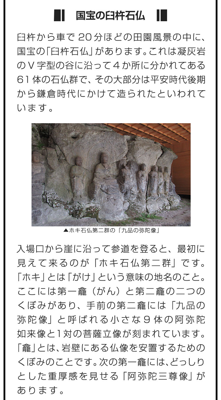 ■国宝の臼杵石仏■臼杵から車で20分ほどの田園風景の中に、国宝の「臼杵石仏」があります。これは凝灰岩のV字型の谷に沿って4か所に分かれてある61体の石仏群で、その大部分は平安時代後期から鎌倉時代にかけて造られたといわれています。　入場口から崖に沿って参道を登ると、最初に見えて来るのが「ホキ石仏第二群」です。「ホキ」とは「がけ」という意味の地名のこと。ここには第一龕（がん）と第二龕の二つのくぼみがあり、手前の第二龕には「九品の弥陀像」と呼ばれる小さな9体の阿弥陀如来像と1対の菩薩立像が刻まれています。「龕」とは、岩壁にある仏像を安置するためのくぼみのことです。次の第一龕には、どっしりとした重厚感を見せる「阿弥陀三尊像」があります。