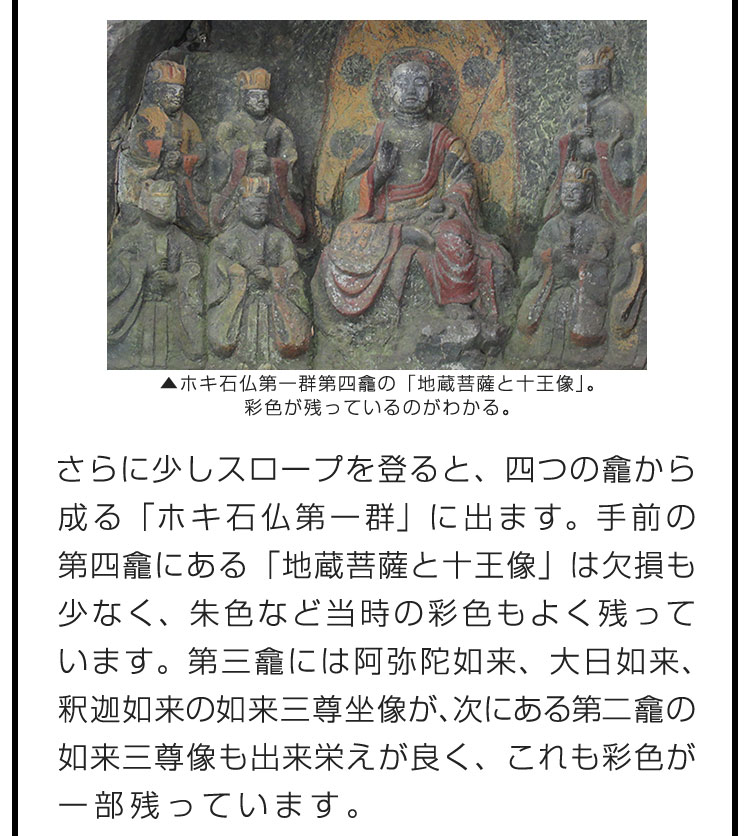 さらに少しスロープを登ると、四つの龕から成る「ホキ石仏第一群」に出ます。手前の第四龕にある「地蔵菩薩と十王像」は欠損も少なく、朱色など当時の彩色もよく残っています。第三龕には阿弥陀如来、大日如来、釈迦如来の如来三尊坐像が、次にある第二龕の如来三尊像も出来栄えが良く、これも彩色が一部残っています。