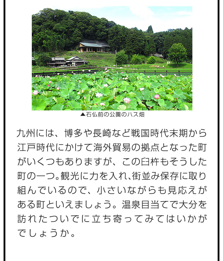 九州には、博多や長崎など戦国時代末期から江戸時代にかけて海外貿易の拠点となった町がいくつもありますが、この臼杵もそうした町の一つ。観光に力を入れ、街並み保存に取り組んでいるので、小さいながらも見応えがある町といえましょう。温泉目当てで大分を訪れたついでに立ち寄ってみてはいかがでしょうか。