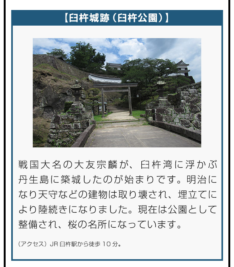 【臼杵城跡（臼杵公園）】戦国大名の大友宗麟が、臼杵湾に浮かぶ丹生島に築城したのが始まりです。明治になり天守などの建物は取り壊され、埋立てにより陸続きになりました。現在は公園として整備され、桜の名所になっています。（アクセス）JR臼杵駅から徒歩10分。