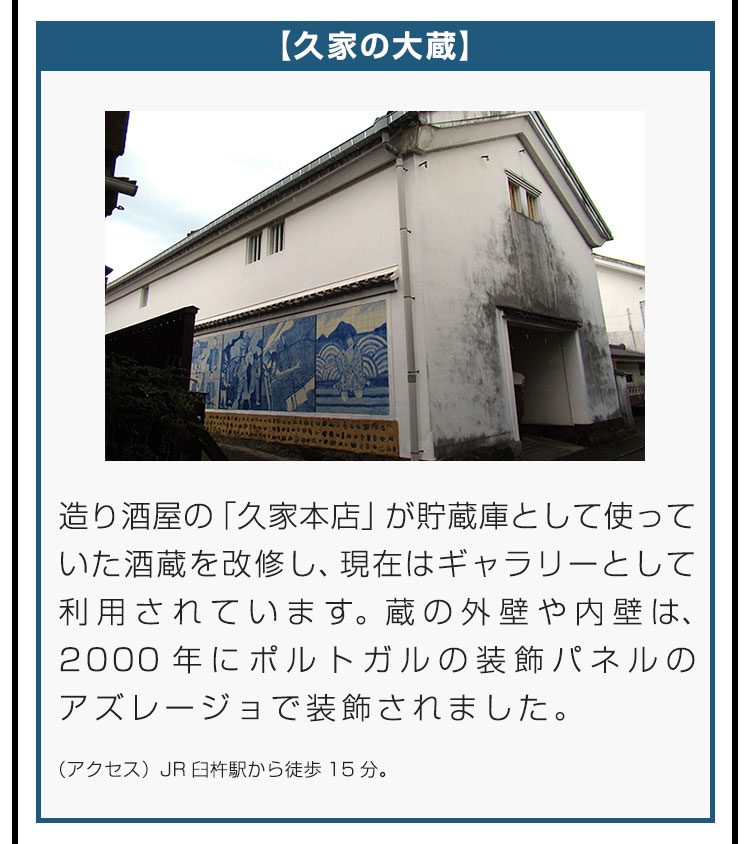 【久家の大蔵】造り酒屋の「久家本店」が貯蔵庫として使っていた酒蔵を改修し、現在はギャラリーとして利用されています。蔵の外壁や内壁は、2000年にポルトガルの装飾パネルのアズレージョで装飾されました。（アクセス）JR臼杵駅から徒歩15分。