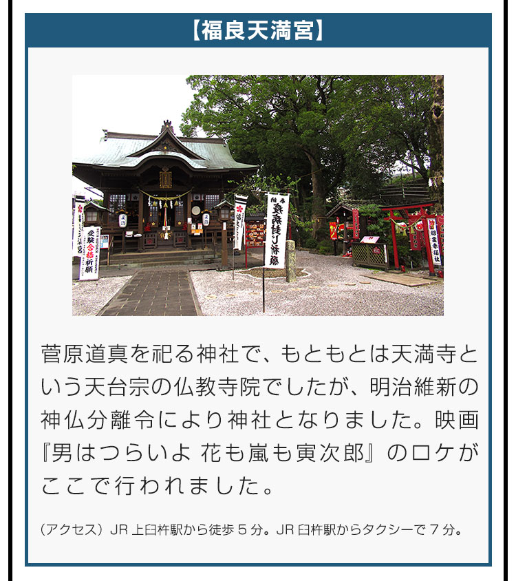 【福良天満宮】菅原道真を祀る神社で、もともとは天満寺という天台宗の仏教寺院でしたが、明治維新の神仏分離令により神社となりました。映画『男はつらいよ 花も嵐も寅次郎』のロケがここで行われました。（アクセス）JR上臼杵駅から徒歩5分。JR臼杵駅からタクシーで7分。