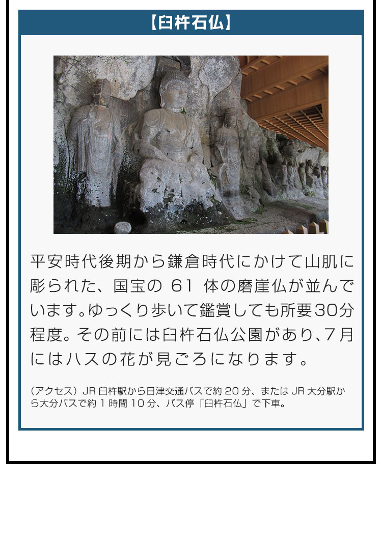 【臼杵石仏】平安時代後期から鎌倉時代にかけて山肌に彫られた、国宝の61体の磨崖仏が並んでいます。ゆっくり歩いて鑑賞しても所要30分程度。その前には臼杵石仏公園があり、7月にはハスの花が見ごろになります。（アクセス）JR臼杵駅から日津交通バスで約20分、またはJR大分駅から大分バスで約1時間10分、バス停「臼杵石仏」で下車。