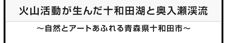 今月のテーマ：火山活動が生んだ十和田湖と奥入瀬渓流 〜自然とアートあふれる青森県十和田市〜