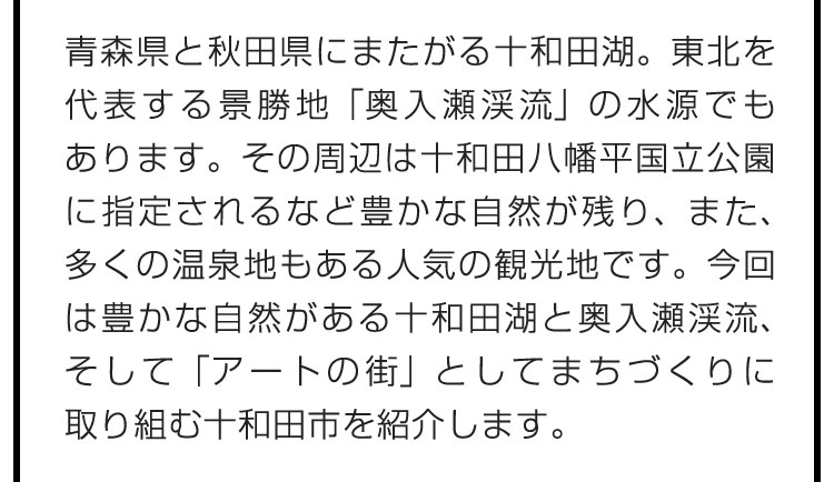 青森県と秋田県にまたがる十和田湖。東北を代表する景勝地「奥入瀬渓流」の水源でもあります。その周辺は十和田八幡平国立公園に指定されるなど豊かな自然が残り、また、多くの温泉地もある人気の観光地です。今回は豊かな自然がある十和田湖と奥入瀬渓流、そして「アートの街」としてまちづくりに取り組む十和田市を紹介します。