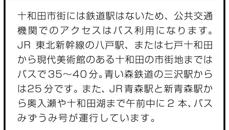 十和田市街には鉄道駅はないため、公共交通機関でのアクセスはバス利用になります。JR東北新幹線の八戸駅、または七戸十和田から現代美術館のある十和田の市街地まではバスで35〜40分。青い森鉄道の三沢駅からは25分です。また、JR青森駅と新青森駅から奥入瀬や十和田湖まで午前中に2本、バスみずうみ号が運行しています。