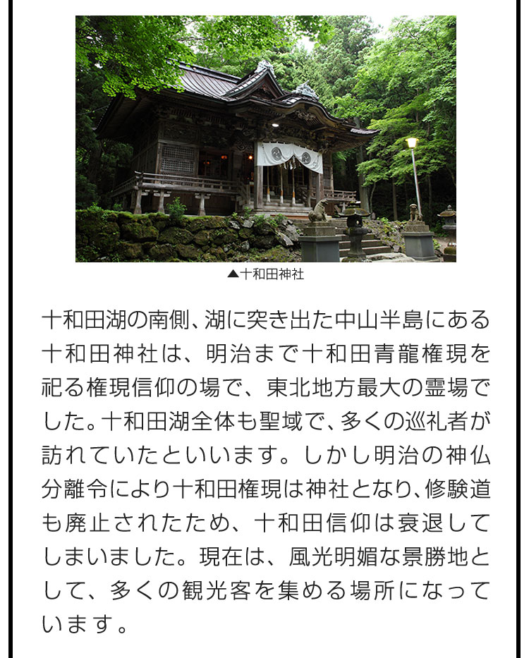 十和田湖の南側、湖に突き出た中山半島にある十和田神社は、明治まで十和田青龍権現を祀る権現信仰の場で、東北地方最大の霊場でした。十和田湖全体も聖域で、多くの巡礼者が訪れていたといいます。しかし明治の神仏分離令により十和田権現は神社となり、修験道も廃止されたため、十和田信仰は衰退してしまいました。現在は、風光明媚な景勝地として、多くの観光客を集める場所になっています。