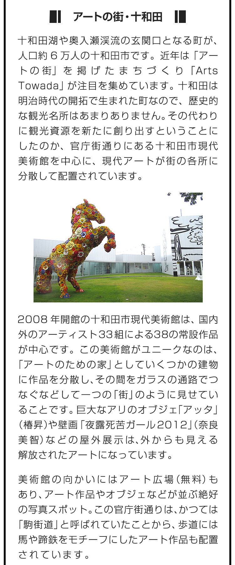 ■アートの街・十和田■十和田湖や奥入瀬渓流の玄関口となる町が、人口約6万人の十和田市です。近年は「アートの街」を掲げたまちづくり「Arts Towada」が注目を集めています。十和田は明治時代の開拓で生まれた町なので、歴史的な観光名所はあまりありません。その代わりに観光資源を新たに創り出すということにしたのか、官庁街通りにある十和田市現代美術館を中心に、現代アートが街の各所に分散して配置されています。　2008年開館の十和田市現代美術館は、国内外のアーティスト33組による38の常設作品が中心です。この美術館がユニークなのは、「アートのための家」としていくつかの建物に作品を分散し、その間をガラスの通路でつなぐなどして一つの「街」のように見せていることです。巨大なアリのオブジェ「アッタ」（椿昇）や壁画「夜露死苦ガール2012」（奈良美智）などの屋外展示は、外からも見える解放されたアートになっています。　美術館の向かいにはアート広場（無料）もあり、アート作品やオブジェなどが並ぶ絶好の写真スポット。この官庁街通りは、かつては「駒街道」と呼ばれていたことから、歩道には馬や蹄鉄をモチーフにしたアート作品も配置されています。