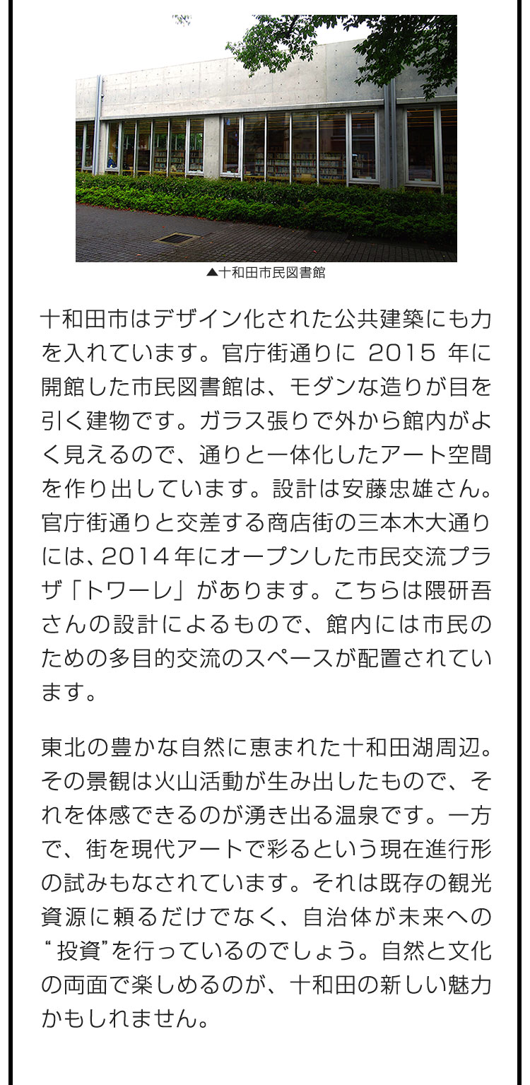 十和田市はデザイン化された公共建築にも力を入れています。官庁街通りに2015年に開館した市民図書館は、モダンな造りが目を引く建物です。ガラス張りで外から館内がよく見えるので、通りと一体化したアート空間を作り出しています。設計は安藤忠雄さん。官庁街通りと交差する商店街の三本木大通りには、2014年にオープンした市民交流プラザ「トワーレ」があります。こちらは隈研吾さんの設計によるもので、館内には市民のための多目的交流のスペースが配置されています。　東北の豊かな自然に恵まれた十和田湖周辺。その景観は火山活動が生み出したもので、それを体感できるのが湧き出る温泉です。一方で、街を現代アートで彩るという現在進行形の試みもなされています。それは既存の観光資源に頼るだけでなく、自治体が未来への“投資”を行っているのでしょう。自然と文化の両面で楽しめるのが、十和田の新しい魅力かもしれません。