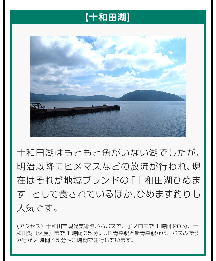 【十和田湖】十和田湖はもともと魚がいない湖でしたが、明治以降にヒメマスなどの放流が行われ、現在はそれが地域ブランドの「十和田湖ひめます」として食されているほか、ひめます釣りも人気です。（アクセス）十和田市現代美術館からバスで、子ノ口まで1時間20分、十和田湖（休屋）まで1時間35分。JR青森駅と新青森駅から、バスみずうみ号が2時間45分〜3時間で運行しています。