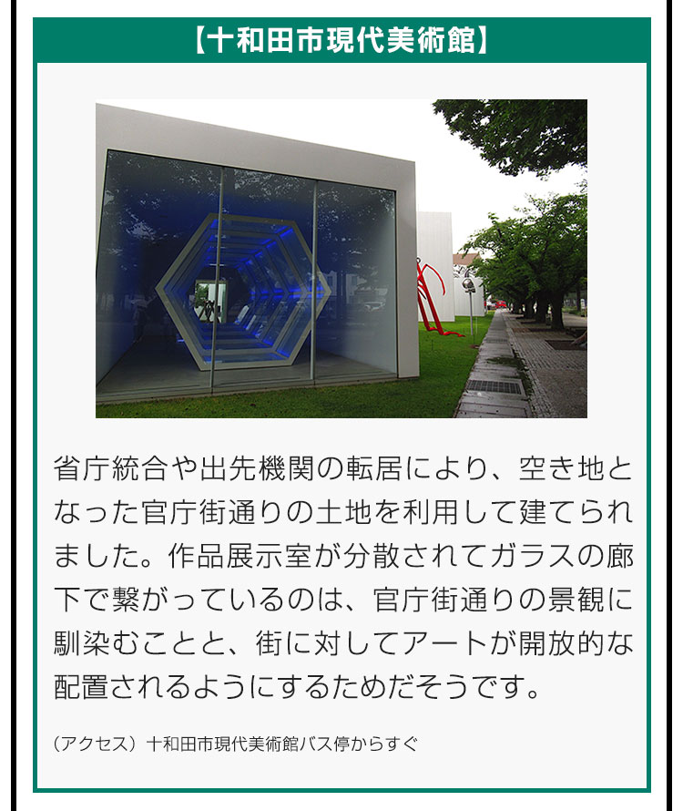 【十和田市現代美術館】省庁統合や出先機関の転居により、空き地となった官庁街通りの土地を利用して建てられました。作品展示室が分散されてガラスの廊下で繋がっているのは、官庁街通りの景観に馴染むことと、街に対してアートが開放的な配置されるようにするためだそうです。（アクセス）十和田市現代美術館バス停からすぐ。