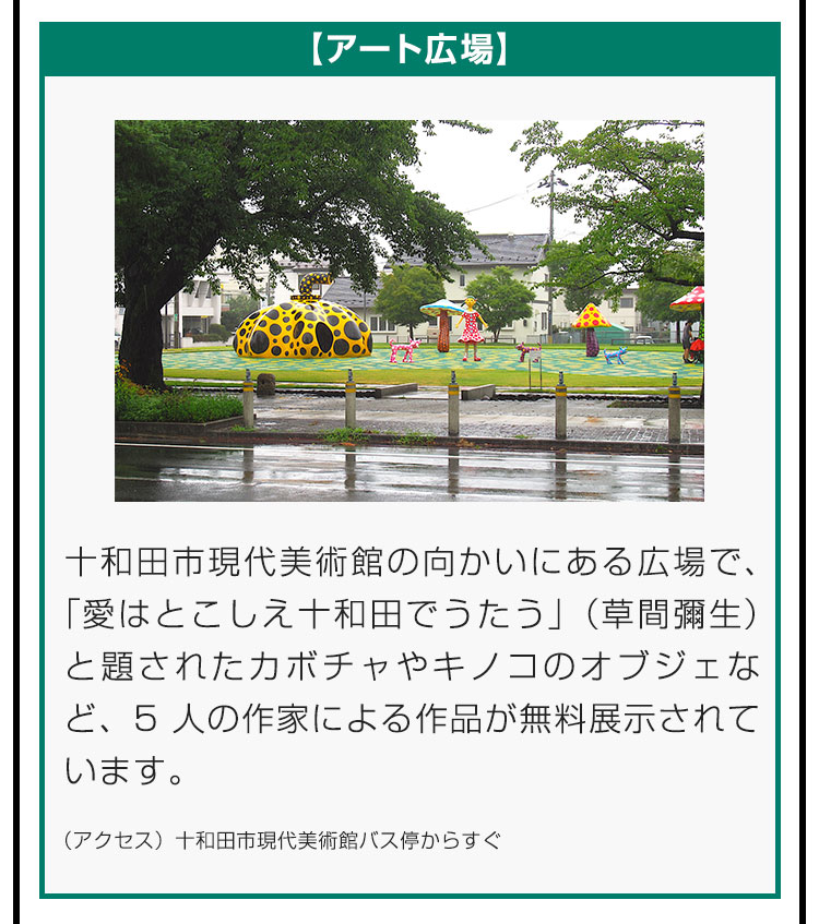 【アート広場】十和田市現代美術館の向かいにある広場で、「愛はとこしえ十和田でうたう」（草間彌生）と題されたカボチャやキノコのオブジェなど、5人の作家による作品が無料展示されています。（アクセス）十和田市現代美術館バス停からすぐ。