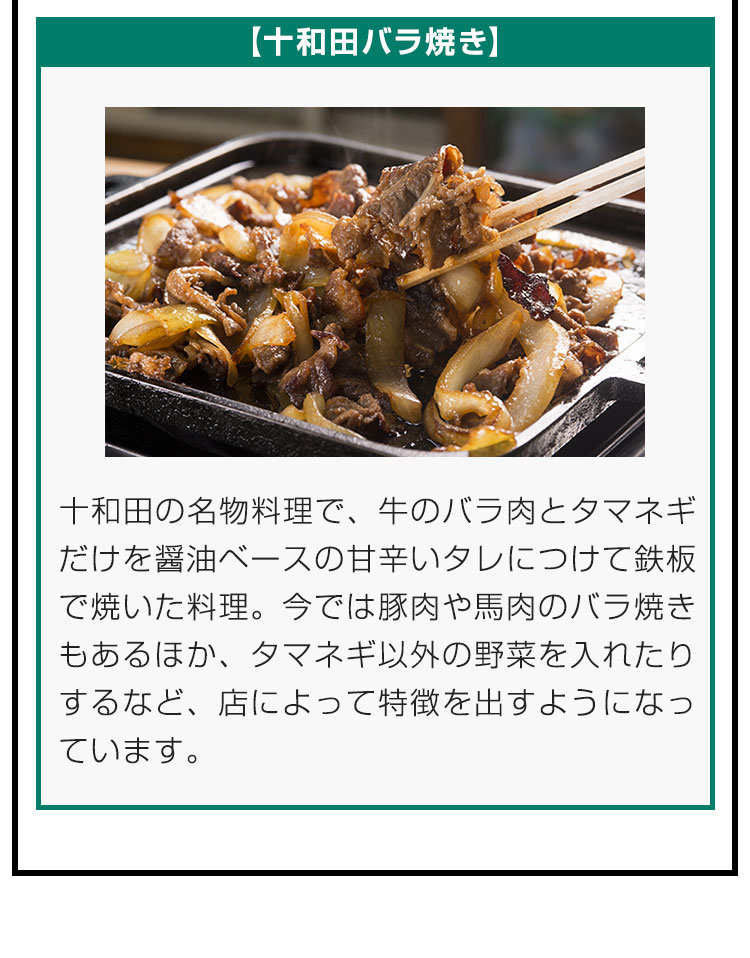 【十和田バラ焼き】十和田の名物料理で、牛のバラ肉とタマネギだけを醤油ベースの甘辛いタレにつけて鉄板で焼いた料理。今では豚肉や馬肉のバラ焼きもあるほか、タマネギ以外の野菜を入れたりするなど、店によって特徴を出すようになっています。