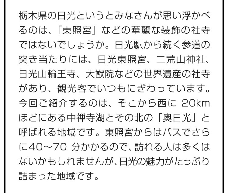 栃木県の日光というとみなさんが思い浮かべるのは、「東照宮」などの華麗な装飾の社寺ではないでしょうか。日光駅から続く参道の突き当たりには、日光東照宮、二荒山神社、日光山輪王寺、大猷院などの世界遺産の社寺があり、観光客でいつもにぎわっています。今回ご紹介するのは、そこから西に20kmほどにある中禅寺湖とその北の「奥日光」と呼ばれる地域です。東照宮からはバスでさらに40〜70分かかるので、訪れる人は多くはないかもしれませんが、日光の魅力がたっぷり詰まった地域です。