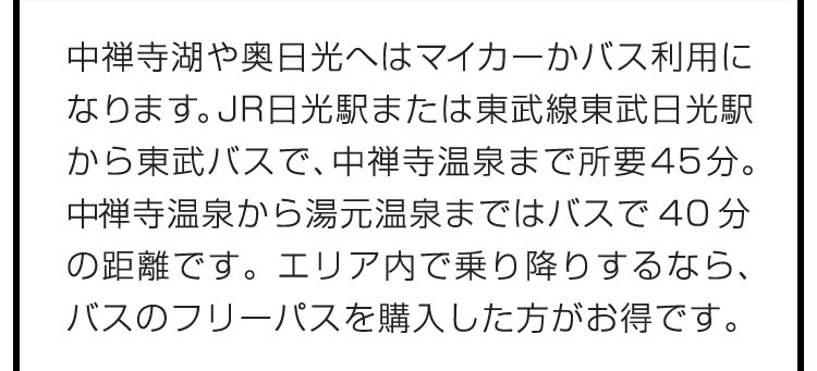 中禅寺湖や奥日光へはマイカーかバス利用になります。JR日光駅または東武線東武日光駅から東武バスで、中禅寺温泉まで所要45分。中禅寺温泉から湯元温泉まではバスで40分の距離です。エリア内で乗り降りするなら、バスのフリーパスを購入した方がお得です。