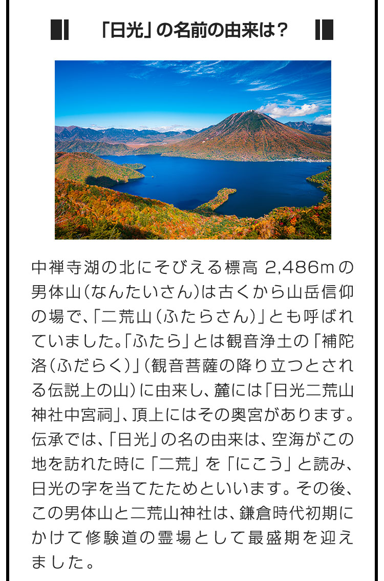 ■「日光」の名前の由来は？■中禅寺湖の北にそびえる標高2,486mの男体山（なんたいさん）は古くから山岳信仰の場で、「二荒山（ふたらさん）」とも呼ばれていました。「ふたら」とは観音浄土の「補陀洛（ふだらく）」（観音菩薩の降り立つとされる伝説上の山）に由来し、麓には「日光二荒山神社中宮祠」、頂上にはその奥宮があります。伝承では、「日光」の名の由来は、空海がこの地を訪れた時に「二荒」を「にこう」と読み、日光の字を当てたためといいます。その後、この男体山と二荒山神社は、鎌倉時代初期にかけて修験道の霊場として最盛期を迎えました。