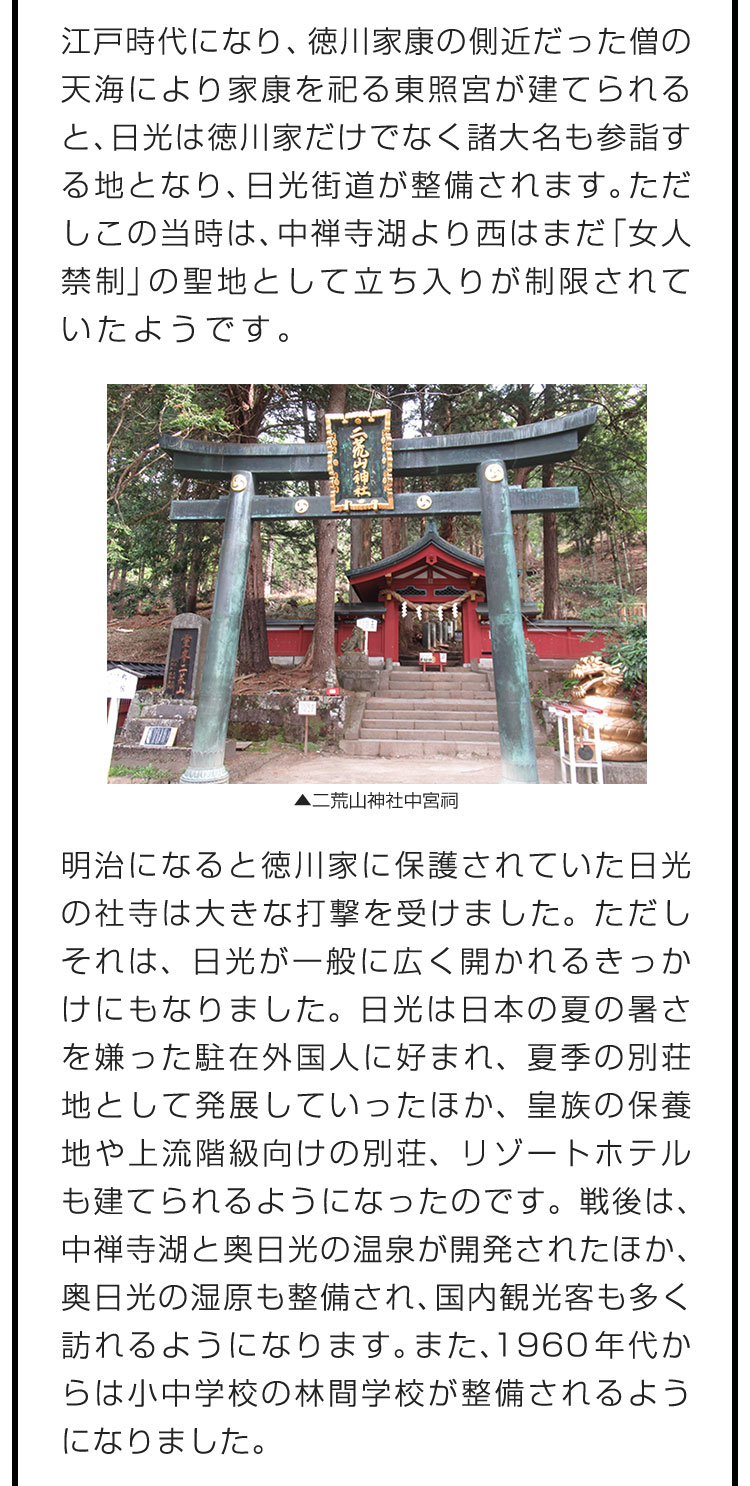 江戸時代になり、徳川家康の側近だった僧の天海により家康を祀る東照宮が建てられると、日光は徳川家だけでなく諸大名も参詣する地となり、日光街道が整備されます。ただしこの当時は、中禅寺湖より西はまだ「女人禁制」の聖地として立ち入りが制限されていたようです。　明治になると徳川家に保護されていた日光の社寺は大きな打撃を受けました。ただしそれは、日光が一般に広く開かれるきっかけにもなりました。日光は日本の夏の暑さを嫌った駐在外国人に好まれ、夏季の別荘地として発展していったほか、皇族の保養地や上流階級向けの別荘、リゾートホテルも建てられるようになったのです。戦後は、中禅寺湖と奥日光の温泉が開発されたほか、奥日光の湿原も整備され、国内観光客も多く訪れるようになります。また、1960年代からは小中学校の林間学校が整備されるようになりました。