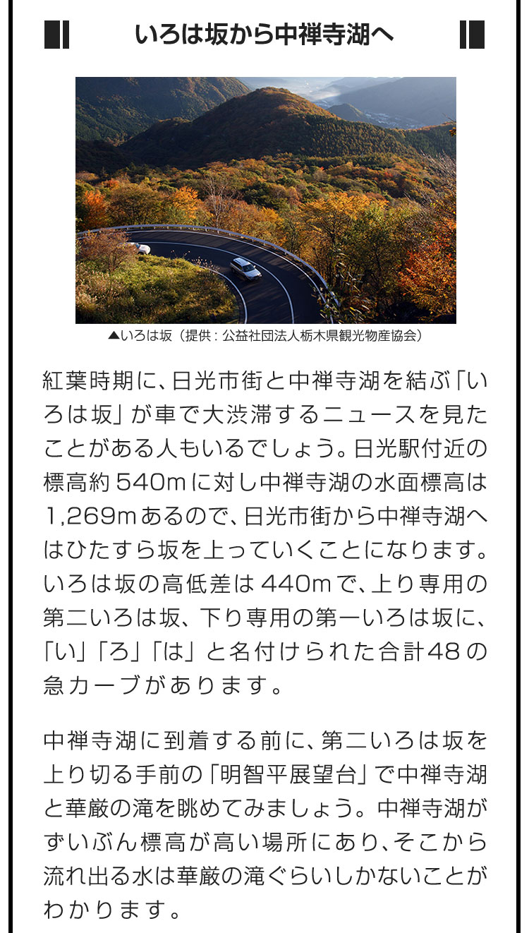 ■いろは坂から中禅寺湖へ■紅葉時期に、日光市街と中禅寺湖を結ぶ「いろは坂」が車で大渋滞するニュースを見たことがある人もいるでしょう。日光駅付近の標高約540mに対し中禅寺湖の水面標高は1,269mあるので、日光市街から中禅寺湖へはひたすら坂を上っていくことになります。いろは坂の高低差は440mで、上り専用の第二いろは坂、下り専用の第一いろは坂に、「い」「ろ」「は」と名付けられた合計48の急カーブがあります。　中禅寺湖に到着する前に、第二いろは坂を上り切る手前の「明智平展望台」で中禅寺湖と華厳の滝を眺めてみましょう。中禅寺湖がずいぶん標高が高い場所にあり、そこから流れ出る水は華厳の滝ぐらいしかないことがわかります。